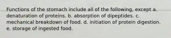 Functions of the stomach include all of the following, except a. denaturation of proteins. b. absorption of dipeptides. c. mechanical breakdown of food. d. initiation of protein digestion. e. storage of ingested food.