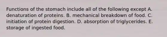 Functions of <a href='https://www.questionai.com/knowledge/kLccSGjkt8-the-stomach' class='anchor-knowledge'>the stomach</a> include all of the following except A. denaturation of proteins. B. mechanical breakdown of food. C. initiation of protein digestion. D. absorption of triglycerides. E. storage of ingested food.