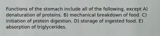 Functions of the stomach include all of the following, except A) denaturation of proteins. B) mechanical breakdown of food. C) initiation of protein digestion. D) storage of ingested food. E) absorption of triglycerides.