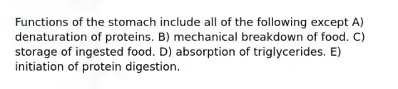 Functions of <a href='https://www.questionai.com/knowledge/kLccSGjkt8-the-stomach' class='anchor-knowledge'>the stomach</a> include all of the following except A) denaturation of proteins. B) mechanical breakdown of food. C) storage of ingested food. D) absorption of triglycerides. E) initiation of protein digestion.