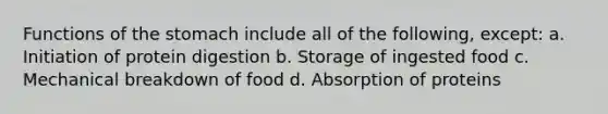 Functions of the stomach include all of the following, except: a. Initiation of protein digestion b. Storage of ingested food c. Mechanical breakdown of food d. Absorption of proteins