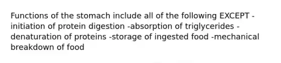 Functions of the stomach include all of the following EXCEPT -initiation of protein digestion -absorption of triglycerides -denaturation of proteins -storage of ingested food -mechanical breakdown of food