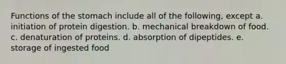 Functions of <a href='https://www.questionai.com/knowledge/kLccSGjkt8-the-stomach' class='anchor-knowledge'>the stomach</a> include all of the following, except a. initiation of protein digestion. b. mechanical breakdown of food. c. denaturation of proteins. d. absorption of dipeptides. e. storage of ingested food