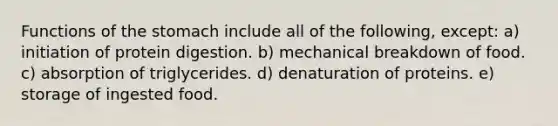 Functions of <a href='https://www.questionai.com/knowledge/kLccSGjkt8-the-stomach' class='anchor-knowledge'>the stomach</a> include all of the following, except: a) initiation of protein digestion. b) mechanical breakdown of food. c) absorption of triglycerides. d) denaturation of proteins. e) storage of ingested food.