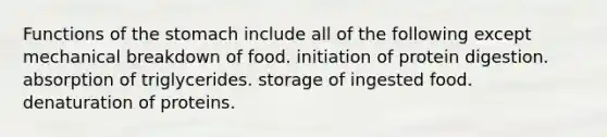 Functions of the stomach include all of the following except mechanical breakdown of food. initiation of protein digestion. absorption of triglycerides. storage of ingested food. denaturation of proteins.