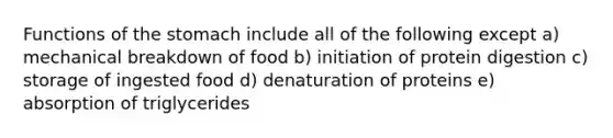 Functions of the stomach include all of the following except a) mechanical breakdown of food b) initiation of protein digestion c) storage of ingested food d) denaturation of proteins e) absorption of triglycerides