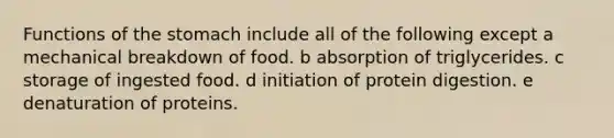 Functions of the stomach include all of the following except a mechanical breakdown of food. b absorption of triglycerides. c storage of ingested food. d initiation of protein digestion. e denaturation of proteins.