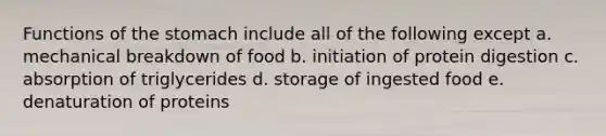 Functions of the stomach include all of the following except a. mechanical breakdown of food b. initiation of protein digestion c. absorption of triglycerides d. storage of ingested food e. denaturation of proteins