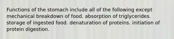 Functions of the stomach include all of the following except mechanical breakdown of food. absorption of triglycerides. storage of ingested food. denaturation of proteins. initiation of protein digestion.