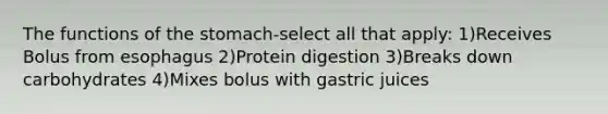 The functions of the stomach-select all that apply: 1)Receives Bolus from esophagus 2)Protein digestion 3)Breaks down carbohydrates 4)Mixes bolus with gastric juices