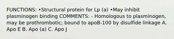 FUNCTIONS: •Structural protein for Lp (a) •May inhibit plasminogen binding COMMENTS: - Homologous to plasminogen, may be prothrombotic; bound to apoB-100 by disulfide linkage A. Apo E B. Apo (a) C. Apo J