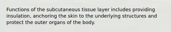 Functions of the subcutaneous tissue layer includes providing insulation, anchoring the skin to the underlying structures and protect the outer organs of the body.