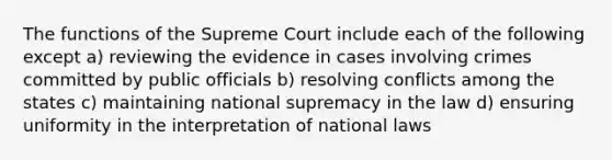 The functions of the Supreme Court include each of the following except a) reviewing the evidence in cases involving crimes committed by public officials b) resolving conflicts among the states c) maintaining national supremacy in the law d) ensuring uniformity in the interpretation of national laws