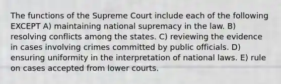 The functions of the Supreme Court include each of the following EXCEPT A) maintaining national supremacy in the law. B) resolving conflicts among the states. C) reviewing the evidence in cases involving crimes committed by public officials. D) ensuring uniformity in the interpretation of national laws. E) rule on cases accepted from lower courts.