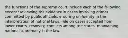 the functions of the supreme court include each of the following except? reviewing the evidence in cases involving crimes committed by public officials. ensuring uniformity in the interpretation of national laws. rule on cases accepted from lower courts. resolving conflicts among the states. maintaining national supremacy in the law.