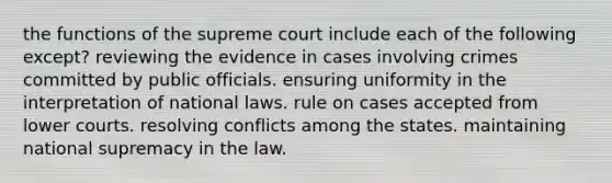 the functions of the supreme court include each of the following except? reviewing the evidence in cases involving crimes committed by public officials. ensuring uniformity in the interpretation of national laws. rule on cases accepted from lower courts. resolving conflicts among the states. maintaining national supremacy in the law.