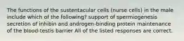 The functions of the sustentacular cells (nurse cells) in the male include which of the following? support of spermiogenesis secretion of inhibin and androgen-binding protein maintenance of the blood-testis barrier All of the listed responses are correct.