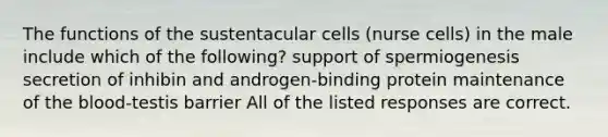 The functions of the sustentacular cells (nurse cells) in the male include which of the following? support of spermiogenesis secretion of inhibin and androgen-binding protein maintenance of the blood-testis barrier All of the listed responses are correct.