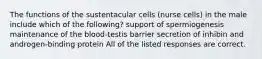 The functions of the sustentacular cells (nurse cells) in the male include which of the following? support of spermiogenesis maintenance of the blood-testis barrier secretion of inhibin and androgen-binding protein All of the listed responses are correct.