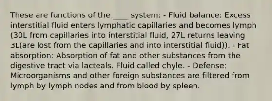 These are functions of the ____ system: - Fluid balance: Excess interstitial fluid enters lymphatic capillaries and becomes lymph (30L from capillaries into interstitial fluid, 27L returns leaving 3L(are lost from the capillaries and into interstitial fluid)). - Fat absorption: Absorption of fat and other substances from the digestive tract via lacteals. Fluid called chyle. - Defense: Microorganisms and other foreign substances are filtered from lymph by lymph nodes and from blood by spleen.