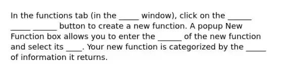 In the functions tab (in the _____ window), click on the ______ _____ ______ button to create a new function. A popup New Function box allows you to enter the ______ of the new function and select its ____. Your new function is categorized by the _____ of information it returns.