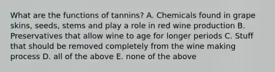 What are the functions of tannins? A. Chemicals found in grape skins, seeds, stems and play a role in red wine production B. Preservatives that allow wine to age for longer periods C. Stuff that should be removed completely from the wine making process D. all of the above E. none of the above