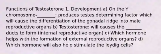 Functions of Testosterone 1. Development a) On the Y chromosome-________: produces testes determining factor which will cause the differentiation of the gonadal ridge into male reproductive organs b) Testosterone: will causes the _______ ducts to form (internal reproductive organ) c) Which hormone helps with the formation of external reproductive organs? d) Which hormone will also help stimulate the leydig cells?