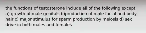 the functions of testosterone include all of the following except a) growth of male genitals b)production of male facial and body hair c) major stimulus for sperm production by meiosis d) sex drive in both males and females