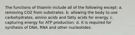 The functions of thiamin include all of the following except: a. removing CO2 from substrates. b. allowing the body to use carbohydrates, amino acids and fatty acids for energy. c. capturing energy for ATP production. d. it is required for synthesis of DNA, RNA and other nucleotides.