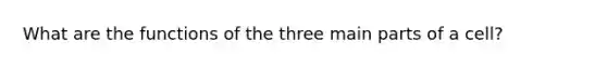 What are the functions of the three main parts of a cell?