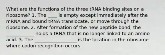 What are the functions of the three tRNA binding sites on a ribosome? 1. The ____ is empty except immediately after the mRNA and bound tRNA translocate, or move through the ribosome. 2. After formation of the new peptide bond, the ____________ holds a tRNA that is no longer linked to an amino acid. 3. The __________________ is the location in the ribosome where codon recognition occurs.