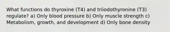 What functions do thyroxine (T4) and triiodothyronine (T3) regulate? a) Only blood pressure b) Only muscle strength c) Metabolism, growth, and development d) Only bone density