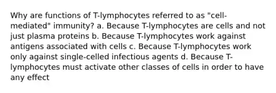 Why are functions of T-lymphocytes referred to as "cell-mediated" immunity? a. Because T-lymphocytes are cells and not just plasma proteins b. Because T-lymphocytes work against antigens associated with cells c. Because T-lymphocytes work only against single-celled infectious agents d. Because T-lymphocytes must activate other classes of cells in order to have any effect