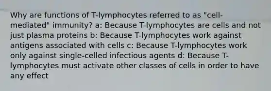 Why are functions of T-lymphocytes referred to as "cell-mediated" immunity? a: Because T-lymphocytes are cells and not just plasma proteins b: Because T-lymphocytes work against antigens associated with cells c: Because T-lymphocytes work only against single-celled infectious agents d: Because T-lymphocytes must activate other classes of cells in order to have any effect