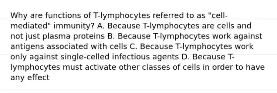 Why are functions of T-lymphocytes referred to as "cell-mediated" immunity? A. Because T-lymphocytes are cells and not just plasma proteins B. Because T-lymphocytes work against antigens associated with cells C. Because T-lymphocytes work only against single-celled infectious agents D. Because T-lymphocytes must activate other classes of cells in order to have any effect