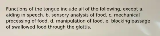 Functions of the tongue include all of the following, except a. aiding in speech. b. sensory analysis of food. c. mechanical processing of food. d. manipulation of food. e. blocking passage of swallowed food through the glottis.