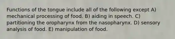 Functions of the tongue include all of the following except A) mechanical processing of food. B) aiding in speech. C) partitioning the oropharynx from the nasopharynx. D) sensory analysis of food. E) manipulation of food.