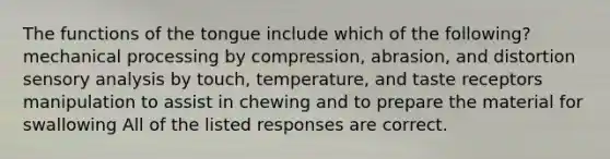 The functions of the tongue include which of the following? mechanical processing by compression, abrasion, and distortion sensory analysis by touch, temperature, and taste receptors manipulation to assist in chewing and to prepare the material for swallowing All of the listed responses are correct.