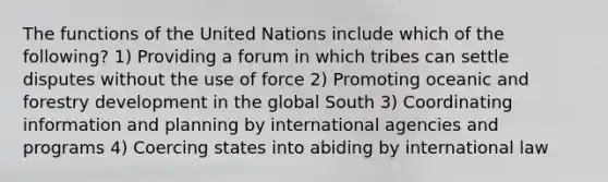 The functions of the United Nations include which of the following? 1) Providing a forum in which tribes can settle disputes without the use of force 2) Promoting oceanic and forestry development in the global South 3) Coordinating information and planning by international agencies and programs 4) Coercing states into abiding by international law