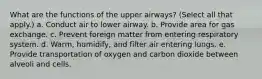 What are the functions of the upper airways? (Select all that apply.) a. Conduct air to lower airway. b. Provide area for gas exchange. c. Prevent foreign matter from entering respiratory system. d. Warm, humidify, and filter air entering lungs. e. Provide transportation of oxygen and carbon dioxide between alveoli and cells.