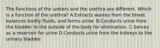 The functions of the ureters and the urethra are different. Which is a function of the urethra? A.Extracts wastes from the blood, balances bodily fluids, and forms urine. B.Conducts urine from the bladder to the outside of the body for elimination. C.Serves as a reservoir for urine D.Conducts urine from the kidneys to the urinary bladder.