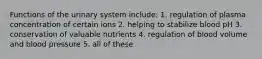 Functions of the urinary system include: 1. regulation of plasma concentration of certain ions 2. helping to stabilize blood pH 3. conservation of valuable nutrients 4. regulation of blood volume and blood pressure 5. all of these