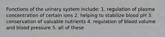 Functions of the urinary system include: 1. regulation of plasma concentration of certain ions 2. helping to stabilize blood pH 3. conservation of valuable nutrients 4. regulation of blood volume and blood pressure 5. all of these