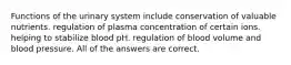 Functions of the urinary system include conservation of valuable nutrients. regulation of plasma concentration of certain ions. helping to stabilize blood pH. regulation of blood volume and blood pressure. All of the answers are correct.