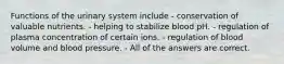 Functions of the urinary system include - conservation of valuable nutrients. - helping to stabilize blood pH. - regulation of plasma concentration of certain ions. - regulation of blood volume and blood pressure. - All of the answers are correct.