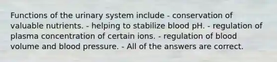 Functions of the urinary system include - conservation of valuable nutrients. - helping to stabilize blood pH. - regulation of plasma concentration of certain ions. - regulation of blood volume and blood pressure. - All of the answers are correct.