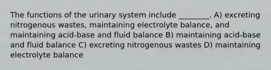 The functions of the urinary system include ________. A) excreting nitrogenous wastes, maintaining electrolyte balance, and maintaining acid-base and fluid balance B) maintaining acid-base and fluid balance C) excreting nitrogenous wastes D) maintaining electrolyte balance