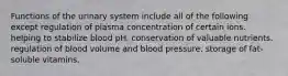 Functions of the urinary system include all of the following except regulation of plasma concentration of certain ions. helping to stabilize blood pH. conservation of valuable nutrients. regulation of blood volume and blood pressure. storage of fat-soluble vitamins.