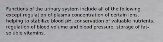 Functions of the urinary system include all of the following except regulation of plasma concentration of certain ions. helping to stabilize blood pH. conservation of valuable nutrients. regulation of blood volume and blood pressure. storage of fat-soluble vitamins.