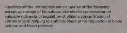 Functions of the urinary system include all of the following except a) storage of fat-soluble vitamins b) conservation of valuable nutrients c) regulation of plasma concentration of certain ions d) helping to stabilize blood pH e) regulation of blood volume and blood pressure